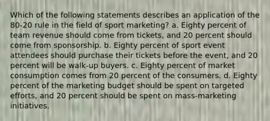 Which of the following statements describes an application of the 80-20 rule in the field of sport marketing? a. Eighty percent of team revenue should come from tickets, and 20 percent should come from sponsorship. b. Eighty percent of sport event attendees should purchase their tickets before the event, and 20 percent will be walk-up buyers. c. Eighty percent of market consumption comes from 20 percent of the consumers. d. Eighty percent of the marketing budget should be spent on targeted efforts, and 20 percent should be spent on mass-marketing initiatives.