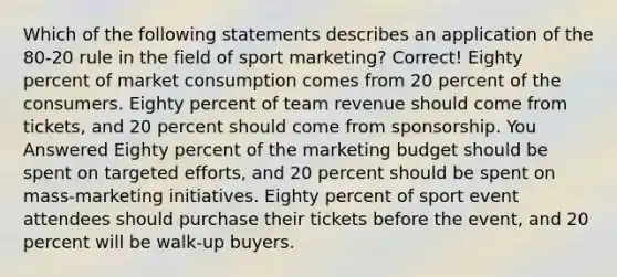 Which of the following statements describes an application of the 80-20 rule in the field of sport marketing? Correct! Eighty percent of market consumption comes from 20 percent of the consumers. Eighty percent of team revenue should come from tickets, and 20 percent should come from sponsorship. You Answered Eighty percent of the marketing budget should be spent on targeted efforts, and 20 percent should be spent on mass-marketing initiatives. Eighty percent of sport event attendees should purchase their tickets before the event, and 20 percent will be walk-up buyers.