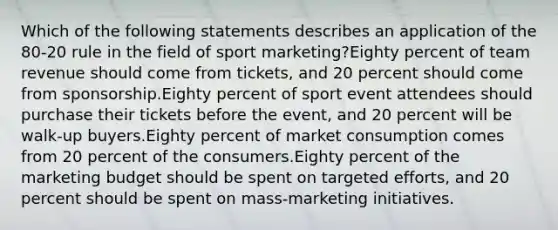 Which of the following statements describes an application of the 80-20 rule in the field of sport marketing?Eighty percent of team revenue should come from tickets, and 20 percent should come from sponsorship.Eighty percent of sport event attendees should purchase their tickets before the event, and 20 percent will be walk-up buyers.Eighty percent of market consumption comes from 20 percent of the consumers.Eighty percent of the marketing budget should be spent on targeted efforts, and 20 percent should be spent on mass-marketing initiatives.