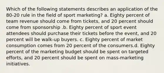 Which of the following statements describes an application of the 80-20 rule in the field of sport marketing? a. Eighty percent of team revenue should come from tickets, and 20 percent should come from sponsorship .b. Eighty percent of sport event attendees should purchase their tickets before the event, and 20 percent will be walk-up buyers. c. Eighty percent of market consumption comes from 20 percent of the consumers.d. Eighty percent of the marketing budget should be spent on targeted efforts, and 20 percent should be spent on mass-marketing initiatives.