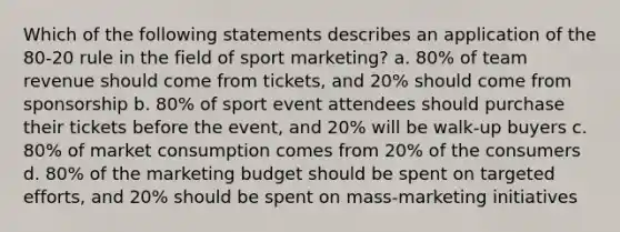 Which of the following statements describes an application of the 80-20 rule in the field of sport marketing? a. 80% of team revenue should come from tickets, and 20% should come from sponsorship b. 80% of sport event attendees should purchase their tickets before the event, and 20% will be walk-up buyers c. 80% of market consumption comes from 20% of the consumers d. 80% of the marketing budget should be spent on targeted efforts, and 20% should be spent on mass-marketing initiatives