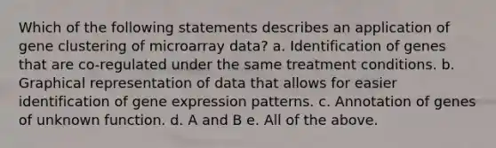 Which of the following statements describes an application of gene clustering of microarray data? a. Identification of genes that are co-regulated under the same treatment conditions. b. Graphical representation of data that allows for easier identification of gene expression patterns. c. Annotation of genes of unknown function. d. A and B e. All of the above.