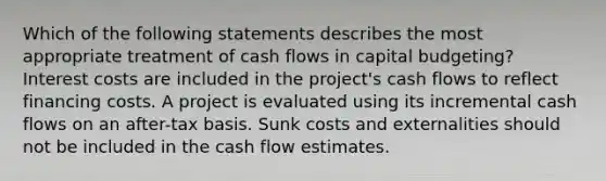 Which of the following statements describes the most appropriate treatment of cash flows in capital budgeting? Interest costs are included in the project's cash flows to reflect financing costs. A project is evaluated using its incremental cash flows on an after-tax basis. Sunk costs and externalities should not be included in the cash flow estimates.