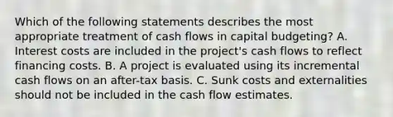 Which of the following statements describes the most appropriate treatment of cash flows in capital budgeting? A. Interest costs are included in the project's cash flows to reflect financing costs. B. A project is evaluated using its incremental cash flows on an after-tax basis. C. Sunk costs and externalities should not be included in the cash flow estimates.