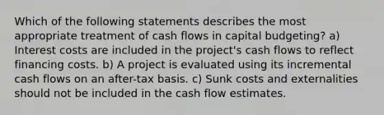 Which of the following statements describes the most appropriate treatment of cash flows in capital budgeting? a) Interest costs are included in the project's cash flows to reflect financing costs. b) A project is evaluated using its incremental cash flows on an after-tax basis. c) Sunk costs and externalities should not be included in the cash flow estimates.