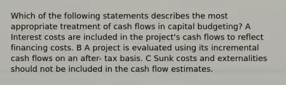 Which of the following statements describes the most appropriate treatment of cash flows in capital budgeting? A Interest costs are included in the project's cash flows to reflect financing costs. B A project is evaluated using its incremental cash flows on an after- tax basis. C Sunk costs and externalities should not be included in the cash flow estimates.