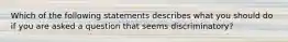 Which of the following statements describes what you should do if you are asked a question that seems discriminatory?