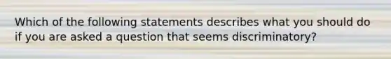 Which of the following statements describes what you should do if you are asked a question that seems discriminatory?