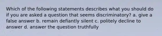 Which of the following statements describes what you should do if you are asked a question that seems discriminatory? a. give a false answer b. remain defiantly silent c. politely decline to answer d. answer the question truthfully