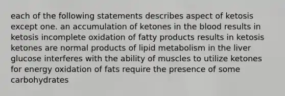 each of the following statements describes aspect of ketosis except one. an accumulation of ketones in the blood results in ketosis incomplete oxidation of fatty products results in ketosis ketones are normal products of lipid metabolism in the liver glucose interferes with the ability of muscles to utilize ketones for energy oxidation of fats require the presence of some carbohydrates