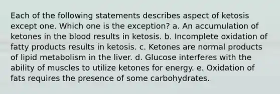 Each of the following statements describes aspect of ketosis except one. Which one is the exception? a. An accumulation of ketones in <a href='https://www.questionai.com/knowledge/k7oXMfj7lk-the-blood' class='anchor-knowledge'>the blood</a> results in ketosis. b. Incomplete oxidation of fatty products results in ketosis. c. Ketones are normal products of lipid metabolism in the liver. d. Glucose interferes with the ability of muscles to utilize ketones for energy. e. Oxidation of fats requires the presence of some carbohydrates.