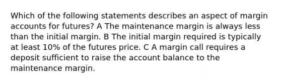 Which of the following statements describes an aspect of margin accounts for futures? A The maintenance margin is always less than the initial margin. B The initial margin required is typically at least 10% of the futures price. C A margin call requires a deposit sufficient to raise the account balance to the maintenance margin.