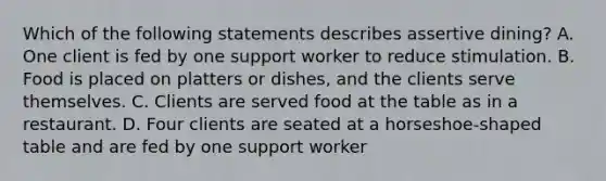 Which of the following statements describes assertive dining? A. One client is fed by one support worker to reduce stimulation. B. Food is placed on platters or dishes, and the clients serve themselves. C. Clients are served food at the table as in a restaurant. D. Four clients are seated at a horseshoe-shaped table and are fed by one support worker