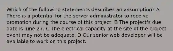 Which of the following statements describes an assumption? A There is a potential for the server administrator to receive promotion during the course of this project. B The project's due date is June 27. C The electrical capacity at the site of the project event may not be adequate. D Our senior web developer will be available to work on this project.