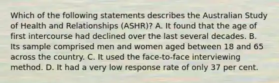 Which of the following statements describes the Australian Study of Health and Relationships (ASHR)? A. It found that the age of first intercourse had declined over the last several decades. B. Its sample comprised men and women aged between 18 and 65 across the country. C. It used the face-to-face interviewing method. D. It had a very low response rate of only 37 per cent.