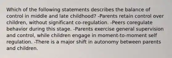 Which of the following statements describes the balance of control in middle and late childhood? -Parents retain control over children, without significant co-regulation. -Peers coregulate behavior during this stage. -Parents exercise general supervision and control, while children engage in moment-to-moment self regulation. -There is a major shift in autonomy between parents and children.