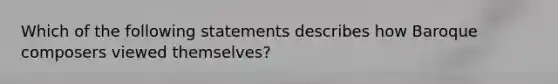 Which of the following statements describes how Baroque composers viewed themselves?