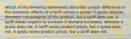 Which of the following statements describes a basic difference in the economic effects of a tariff versus a quota? A quota reduces domestic consumption of the product, but a tariff does not. A tariff allows imports to increase if demand increases, whereas a quota does not. A tariff raises product prices, but a quota does not. A quota raises product prices, but a tariff does not.