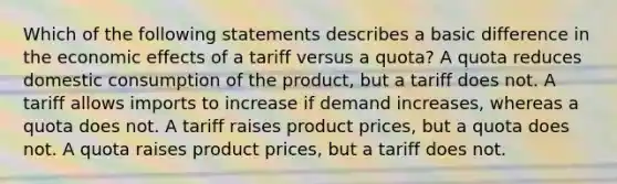 Which of the following statements describes a basic difference in the economic effects of a tariff versus a quota? A quota reduces domestic consumption of the product, but a tariff does not. A tariff allows imports to increase if demand increases, whereas a quota does not. A tariff raises product prices, but a quota does not. A quota raises product prices, but a tariff does not.