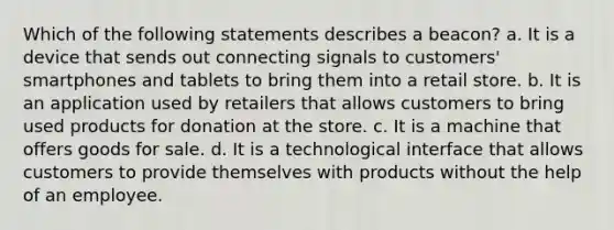 Which of the following statements describes a beacon? a. It is a device that sends out connecting signals to customers' smartphones and tablets to bring them into a retail store. b. It is an application used by retailers that allows customers to bring used products for donation at the store. c. It is a machine that offers goods for sale. d. It is a technological interface that allows customers to provide themselves with products without the help of an employee.