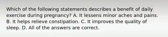 Which of the following statements describes a benefit of daily exercise during pregnancy? A. It lessens minor aches and pains. B. It helps relieve constipation. C. It improves the quality of sleep. D. All of the answers are correct.