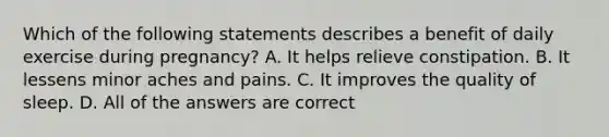 Which of the following statements describes a benefit of daily exercise during pregnancy? A. It helps relieve constipation. B. It lessens minor aches and pains. C. It improves the quality of sleep. D. All of the answers are correct