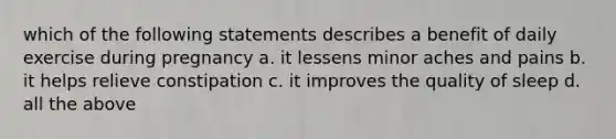 which of the following statements describes a benefit of daily exercise during pregnancy a. it lessens minor aches and pains b. it helps relieve constipation c. it improves the quality of sleep d. all the above