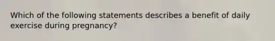 Which of the following statements describes a benefit of daily exercise during pregnancy?