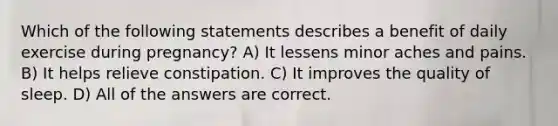 Which of the following statements describes a benefit of daily exercise during pregnancy? A) It lessens minor aches and pains. B) It helps relieve constipation. C) It improves the quality of sleep. D) All of the answers are correct.