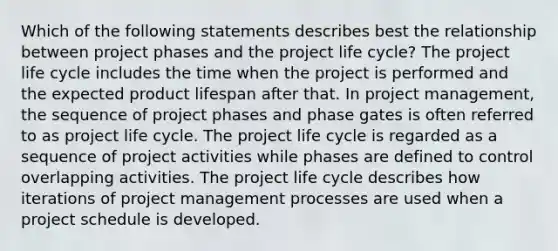 Which of the following statements describes best the relationship between project phases and the project life cycle? The project life cycle includes the time when the project is performed and the expected product lifespan after that. In project management, the sequence of project phases and phase gates is often referred to as project life cycle. The project life cycle is regarded as a sequence of project activities while phases are defined to control overlapping activities. The project life cycle describes how iterations of project management processes are used when a project schedule is developed.