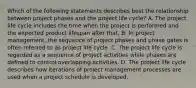 Which of the following statements describes best the relationship between project phases and the project life cycle? A. The project life cycle includes the time when the project is performed and the expected product lifespan after that. B. In project management, the sequence of project phases and phase gates is often referred to as project life cycle. C. The project life cycle is regarded as a sequence of project activities while phases are defined to control overlapping activities. D. The project life cycle describes how iterations of project management processes are used when a project schedule is developed.