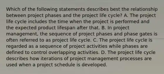 Which of the following statements describes best the relationship between project phases and the project life cycle? A. The project life cycle includes the time when the project is performed and the expected product lifespan after that. B. In project management, the sequence of project phases and phase gates is often referred to as project life cycle. C. The project life cycle is regarded as a sequence of project activities while phases are defined to control overlapping activities. D. The project life cycle describes how iterations of project management processes are used when a project schedule is developed.