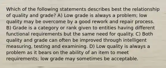 Which of the following statements describes best the relationship of quality and grade? A) Low grade is always a problem; low quality may be overcome by a good rework and repair process. B) Grade is a category or rank given to entities having different functional requirements but the same need for quality. C) Both quality and grade can often be improved through intelligent measuring, testing and examining. D) Low quality is always a problem as it bears on the ability of an item to meet requirements; low grade may sometimes be acceptable.