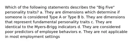 Which of the following statements describes the "Big Five" personality traits? a. They are dimensions which determine if someone is considered Type A or Type B b. They are dimensions that represent fundamental personality traits c. They are identical to the Myers-Brigg indicators d. They are considered poor predictors of employee behaviors e. They are not applicable in most employment settings