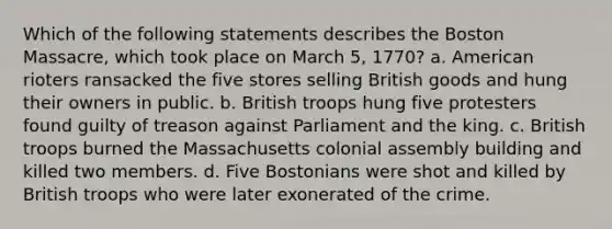 Which of the following statements describes the Boston Massacre, which took place on March 5, 1770? a. American rioters ransacked the five stores selling British goods and hung their owners in public. b. British troops hung five protesters found guilty of treason against Parliament and the king. c. British troops burned the Massachusetts colonial assembly building and killed two members. d. Five Bostonians were shot and killed by British troops who were later exonerated of the crime.