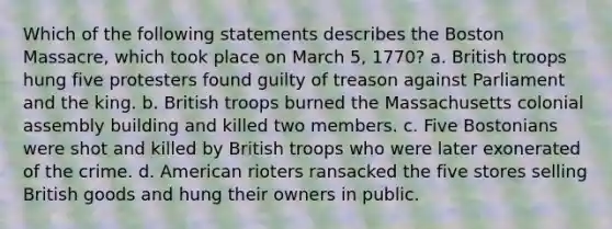 Which of the following statements describes the Boston Massacre, which took place on March 5, 1770? a. British troops hung five protesters found guilty of treason against Parliament and the king. b. British troops burned the Massachusetts colonial assembly building and killed two members. c. Five Bostonians were shot and killed by British troops who were later exonerated of the crime. d. American rioters ransacked the five stores selling British goods and hung their owners in public.