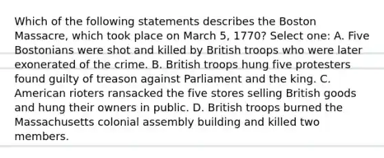 Which of the following statements describes the Boston Massacre, which took place on March 5, 1770? Select one: A. Five Bostonians were shot and killed by British troops who were later exonerated of the crime. B. British troops hung five protesters found guilty of treason against Parliament and the king. C. American rioters ransacked the five stores selling British goods and hung their owners in public. D. British troops burned the Massachusetts colonial assembly building and killed two members.