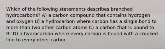 Which of the following statements describes branched hydrocarbons? A) a carbon compound that contains hydrogen and oxygen B) a hydrocarbon where carbon has a single bond to more than two other carbon atoms C) a carbon that is bound to Br D) a hydrocarbon where every carbon is bound with a crooked line to every other carbon