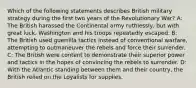 Which of the following statements describes British military strategy during the first two years of the Revolutionary War? A: The British harassed the Continental army ruthlessly, but with great luck, Washington and his troops repeatedly escaped. B: The British used guerrilla tactics instead of conventional warfare, attempting to outmaneuver the rebels and force their surrender. C: The British were content to demonstrate their superior power and tactics in the hopes of convincing the rebels to surrender. D: With the Atlantic standing between them and their country, the British relied on the Loyalists for supplies.