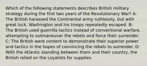 Which of the following statements describes British military strategy during the first two years of the Revolutionary War? A: The British harassed the Continental army ruthlessly, but with great luck, Washington and his troops repeatedly escaped. B: The British used guerrilla tactics instead of conventional warfare, attempting to outmaneuver the rebels and force their surrender. C: The British were content to demonstrate their superior power and tactics in the hopes of convincing the rebels to surrender. D: With the Atlantic standing between them and their country, the British relied on the Loyalists for supplies.