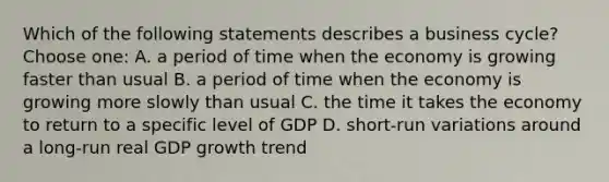 Which of the following statements describes a business cycle? Choose one: A. a period of time when the economy is growing faster than usual B. a period of time when the economy is growing more slowly than usual C. the time it takes the economy to return to a specific level of GDP D. short-run variations around a long-run real GDP growth trend