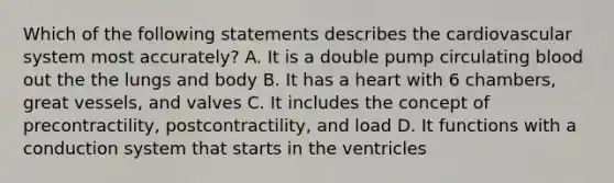 Which of the following statements describes the cardiovascular system most accurately? A. It is a double pump circulating blood out the the lungs and body B. It has a heart with 6 chambers, great vessels, and valves C. It includes the concept of precontractility, postcontractility, and load D. It functions with a conduction system that starts in the ventricles