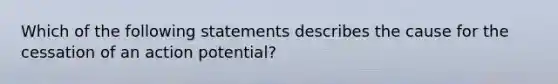 Which of the following statements describes the cause for the cessation of an action potential?