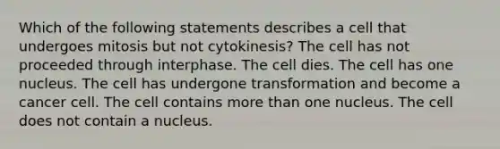 Which of the following statements describes a cell that undergoes mitosis but not cytokinesis? The cell has not proceeded through interphase. The cell dies. The cell has one nucleus. The cell has undergone transformation and become a cancer cell. The cell contains more than one nucleus. The cell does not contain a nucleus.