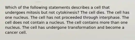 Which of the following statements describes a cell that undergoes mitosis but not cytokinesis? The cell dies. The cell has one nucleus. The cell has not proceeded through interphase. The cell does not contain a nucleus. The cell contains more than one nucleus. The cell has undergone transformation and become a cancer cell.