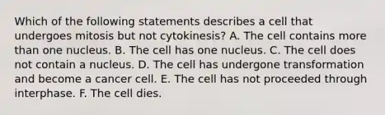 Which of the following statements describes a cell that undergoes mitosis but not cytokinesis? A. The cell contains more than one nucleus. B. The cell has one nucleus. C. The cell does not contain a nucleus. D. The cell has undergone transformation and become a cancer cell. E. The cell has not proceeded through interphase. F. The cell dies.