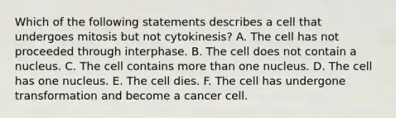 Which of the following statements describes a cell that undergoes mitosis but not cytokinesis? A. The cell has not proceeded through interphase. B. The cell does not contain a nucleus. C. The cell contains more than one nucleus. D. The cell has one nucleus. E. The cell dies. F. The cell has undergone transformation and become a cancer cell.