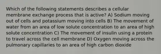 Which of the following statements describes a cellular membrane exchange process that is active? A) Sodium moving out of cells and potassium moving into cells B) The movement of water from an area of low solute concentration to an area of high solute concentration C) The movement of insulin using a protein to travel across the cell membrane D) Oxygen moving across the pulmonary capillaries to an area of high carbon dioxide