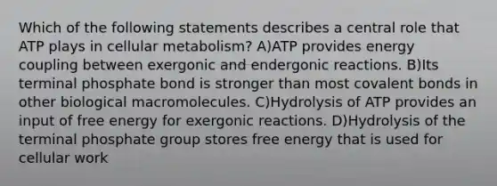 Which of the following statements describes a central role that ATP plays in cellular metabolism? A)ATP provides energy coupling between exergonic and endergonic reactions. B)Its terminal phosphate bond is stronger than most covalent bonds in other biological macromolecules. C)Hydrolysis of ATP provides an input of free energy for exergonic reactions. D)Hydrolysis of the terminal phosphate group stores free energy that is used for cellular work