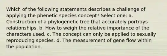 Which of the following statements describes a challenge of applying the phenetic species concept? Select one: a. Construction of a phylogenetic tree that accurately portrays relationships. b. How to weigh the relative importance of the characters used. c. The concept can only be applied to sexually reproducing species. d. The measurement of gene flow within the population.